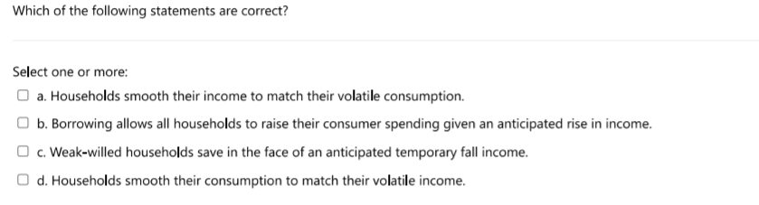 Which of the following statements are correct?
Select one or more:
O a. Households smooth their income to match their volatile consumption.
b. Borrowing allows all households to raise their consumer spending given an anticipated rise in income.
O c. Weak-willed households save in the face of an anticipated temporary fall income.
O d. Households smooth their consumption to match their volatile income.
