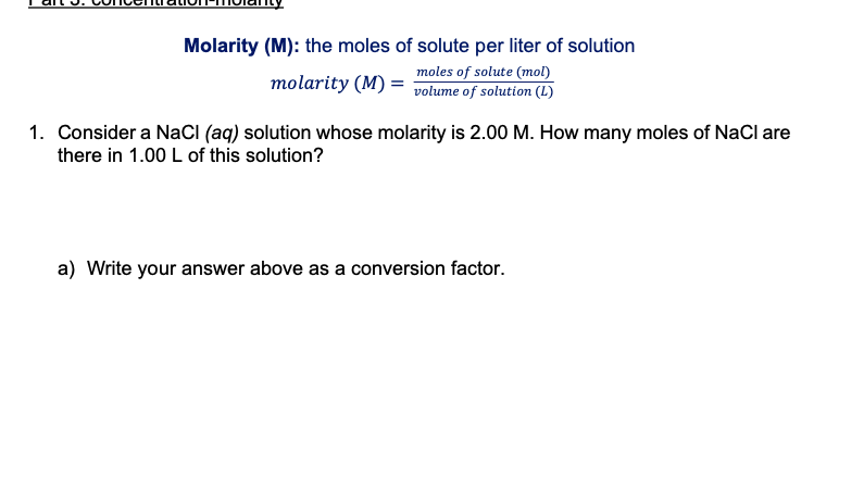 Molarity (M): the moles of solute per liter of solution
moles of solute (mol)
molarity (M) =
volume of solution (L)
1. Consider a NaCI (aq) solution whose molarity is 2.00 M. How many moles of NaCl are
there in 1.00 L of this solution?
a) Write your answer above as a conversion factor.

