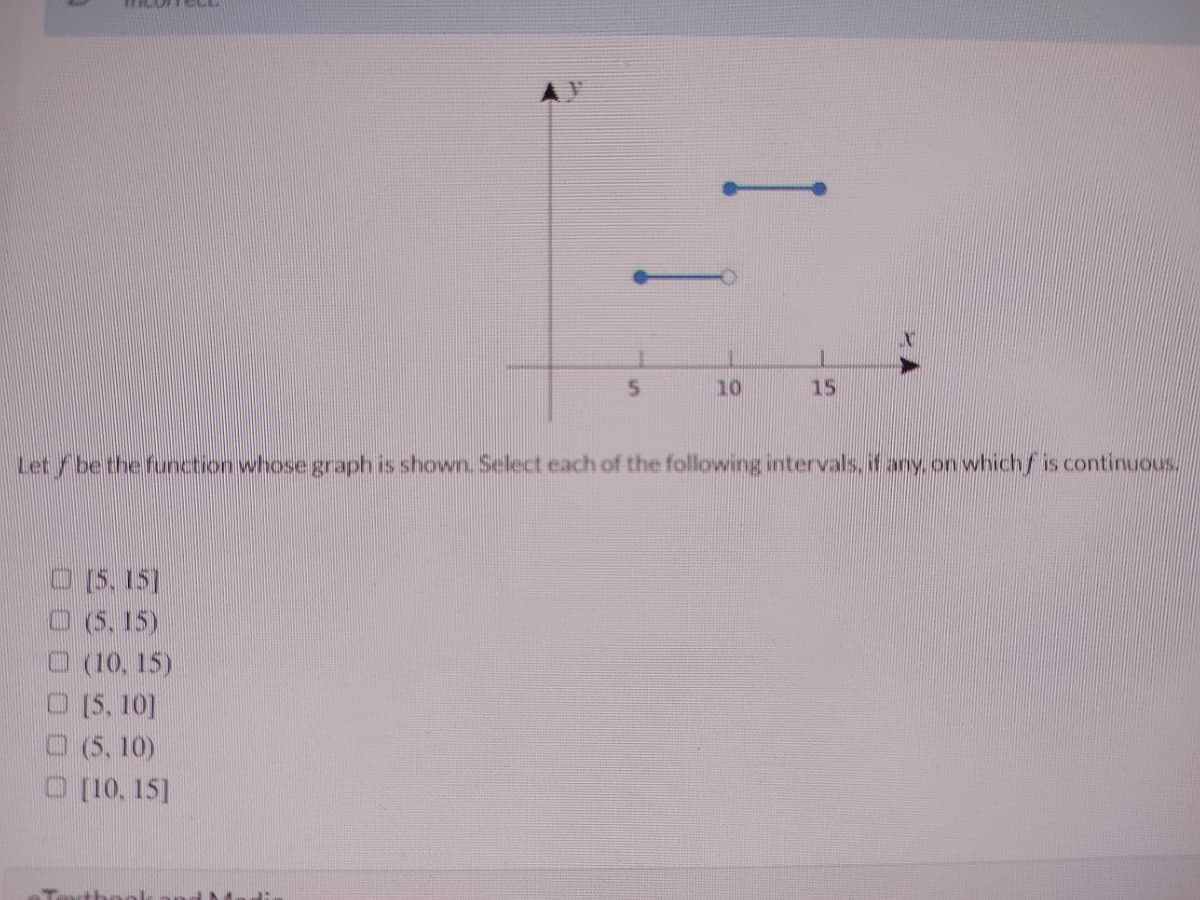 10
15
Let/be the function whose graph is shown. Select each of the following intervals, it any. on which/ is continuous
O(5, 15]
O (5, 15)
(10. 15)
O (5, 10]
O (5, 10)
O (10, 15]
Tartbool
