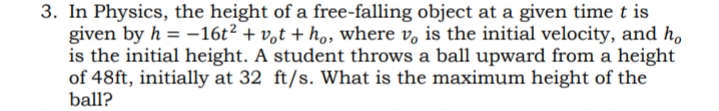 3. In Physics, the height of a free-falling object at a given time t is
given by h = –16t² + v,t + h., where v, is the initial velocity, and h,
is the initial height. A student throws a ball upward from a height
of 48ft, initially at 32 ft/s. What is the maximum height of the
ball?
