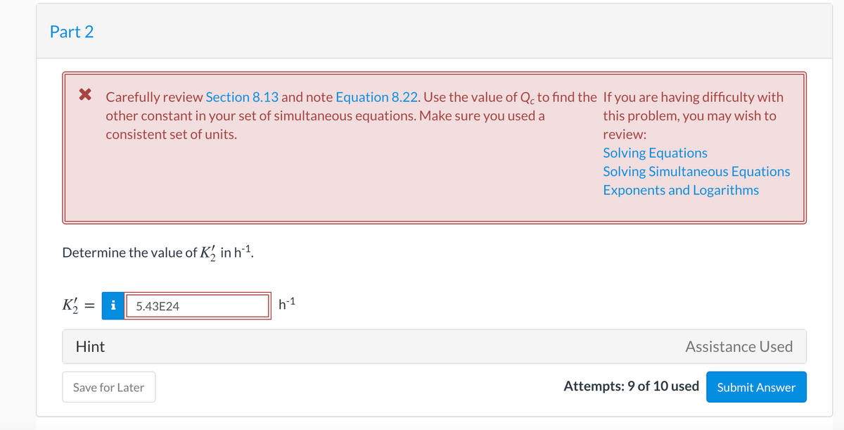 Part 2
X Carefully review Section 8.13 and note Equation 8.22. Use the value of Qc to find the If you are having difficulty with
this problem, you may wish to
other constant in your set of simultaneous equations. Make sure you used a
consistent set of units.
review:
Solving Equations
Solving Simultaneous Equations
Exponents and Logarithms
Determine the value of K, in h1.
K'
i
h-1
5.43E24
Hint
Assistance Used
Save for Later
Attempts: 9 of 10 used
Submit Answer
