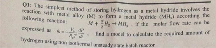 Q1: The simplest method of storing hydrogen as a metal hydride involves the
reaction with metal alloy (M) to form a metal hydride (MH.) according the
following reaction:
->
M+H₂ → MH, if the molar flow rate can be
expressed as m=-
V dp
-
3
RT di
find a model to calculate the required amount of
hydrogen using non isothermal unsteady state batch reactor