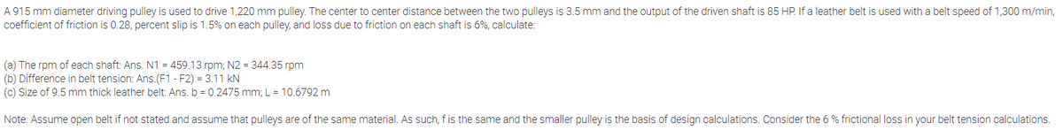 A 915 mm diameter driving pulley is used to drive 1,220 mm pulley. The center to center distance between the two pulleys is 3.5 mm and the output of the driven shaft is 85 HP. If a leather belt is used with a belt speed of 1,300 m/min,
coefficient of friction is 0.28, percent slip is 1.5% on each pulley, and loss due to friction on each shaft is 6%, calculate:
(a) The rpm of each shaft: Ans. N1 = 459.13 rpm; N2 = 344.35 rpm
(b) Difference in belt tension: Ans.(F1 - F2) = 3.11 kN
(c) Size of 9.5 mm thick leather belt: Ans. b = 0.2475 mm; L = 10.6792 m
Note: Assume open belt if not stated and assume that pulleys are of the same material. As such, f is the same and the smaller pulley is the basis of design calculations. Consider the 6 % frictional loss in your belt tension calculations.
