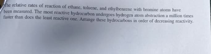 The relative rates of reaction of ethane, toluene, and ethylbenzene with bromine atoms have
been measured. The most reactive hydrocarbon undergoes hydrogen atom abstraction a million times
faster than does the least reactive one. Arrange these hydrocarbons order of decreasing reactivity.