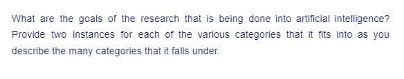 What are the goals of the research that is being done into artificial intelligence?
Provide two instances for each of the various categories that it fits into as you
describe the many categories that it falls under.