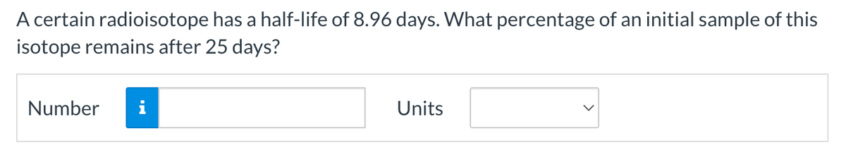 A certain radioisotope has a half-life of 8.96 days. What percentage of an initial sample of this
isotope remains after 25 days?
Number i
Units