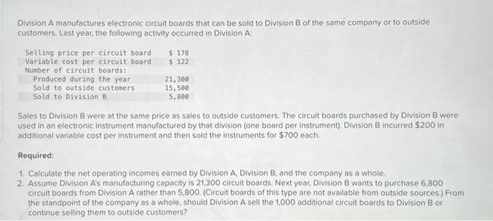 Division A manufactures electronic circuit boards that can be sold to Division B of the same company or to outside
customers. Last year, the following activity occurred in Division A:
Selling price per circuit board
Variable cost per circuit board
Number of circuit boards:
Produced during the year
Sold to outside customers
Sold to Division B
$ 178
$ 122
21,300
15,500
5,800
Sales to Division B were at the same price as sales to outside customers. The circuit boards purchased by Division B were
used in an electronic instrument manufactured by that division (one board per instrument). Division B incurred $200 in
additional variable cost per instrument and then sold the instruments for $700 each.
Required:
1. Calculate the net operating incomes earned by Division A, Division B, and the company as a whole.
2. Assume Division A's manufacturing capacity is 21,300 circuit boards. Next year, Division B wants to purchase 6,800
circuit boards from Division A rather than 5,800. (Circuit boards of this type are not available from outside sources.) From
the standpoint of the company as a whole, should Division A sell the 1,000 additional circuit boards to Division B or
continue selling them to outside customers?