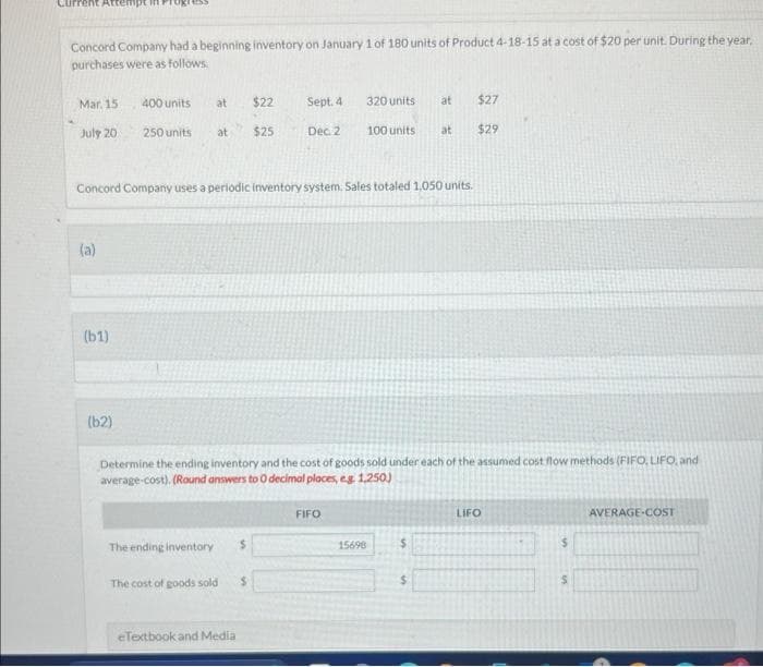 Concord Company had a beginning inventory on January 1 of 180 units of Product 4-18-15 at a cost of $20 per unit. During the year,
purchases were as follows.
Mar. 15.
July 20
(a)
(61)
400 units
(62)
at $22 Sept. 4
250 units at $25
Concord Company uses a periodic inventory system. Sales totaled 1,050 units.
The ending inventory
Determine the ending inventory and the cost of goods sold under each of the assumed cost flow methods (FIFO, LIFO, and
average-cost). (Round answers to 0 decimal places, eg: 1,250)
The cost of goods sold
eTextbook and Media
Dec. 2
$
$
320 units
at $27
100 units at $29
FIFO
15698
$
LIFO
$
S
AVERAGE-COST