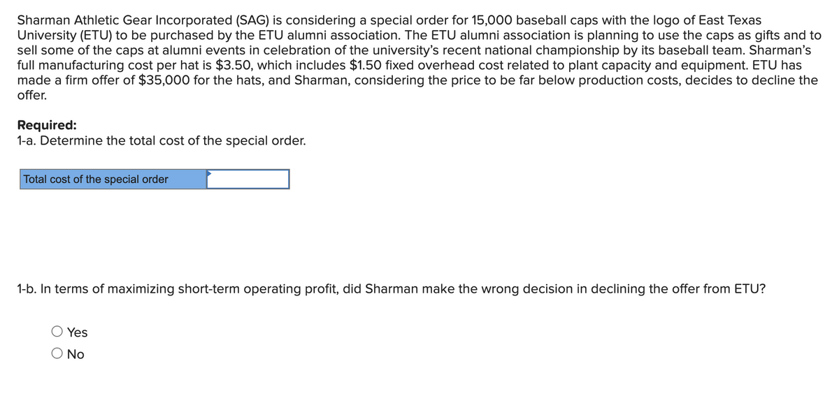 Sharman Athletic Gear Incorporated (SAG) is considering a special order for 15,000 baseball caps with the logo of East Texas
University (ETU) to be purchased by the ETU alumni association. The ETU alumni association is planning to use the caps as gifts and to
sell some of the caps at alumni events in celebration of the university's recent national championship by its baseball team. Sharman's
full manufacturing cost per hat is $3.50, which includes $1.50 fixed overhead cost related to plant capacity and equipment. ETU has
made a firm offer of $35,000 for the hats, and Sharman, considering the price to be far below production costs, decides to decline the
offer.
Required:
1-a. Determine the total cost of the special order.
Total cost of the special order
1-b. In terms of maximizing short-term operating profit, did Sharman make the wrong decision in declining the offer from ETU?
Yes
O No