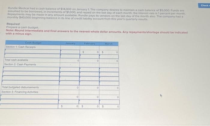 Rundle Medical had a cash balance of $14,000 on January 1. The company desires to maintain a cash balance of $5,000. Funds are
assumed to be borrowed, in increments of $1,000, and repaid on the last day of each month; the interest rate is 1 percent per month
Repayments may be made in any amount available. Rundle pays its vendors on the last day of the month also. The company had a
monthly $40,000 beginning balance in its line of credit liability account from this year's quarterly results.
Required
Prepare a cash budget
Note: Round intermediate and final answers to the nearest whole dollar amounts. Any repayments/shortage should be indicated
with a minus sign.
Cash Budget
Section 1: Cash Receipts
Total cash available
Section 2: Cash Payments
Total budgeted disbursements
Section 3: Financing Activities
$
January
0
0
0
February
$
0 $
0 $
0
0
0
0 $
March
0
0
0
0
0
Check