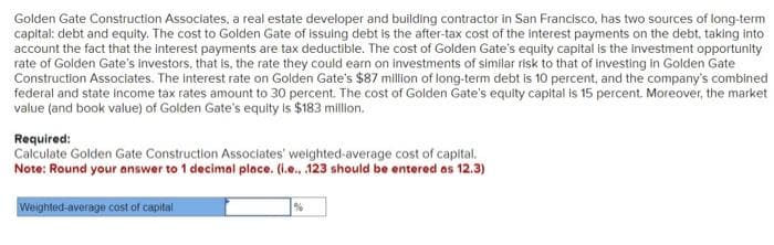 Golden Gate Construction Associates, a real estate developer and building contractor in San Francisco, has two sources of long-term
capital: debt and equity. The cost to Golden Gate of issuing debt is the after-tax cost of the interest payments on the debt, taking into
account the fact that the interest payments are tax deductible. The cost of Golden Gate's equity capital is the investment opportunity
rate of Golden Gate's investors, that is, the rate they could earn on investments of similar risk to that of investing in Golden Gate
Construction Associates. The interest rate on Golden Gate's $87 million of long-term debt is 10 percent, and the company's combined
federal and state income tax rates amount to 30 percent. The cost of Golden Gate's equity capital is 15 percent. Moreover, the market
value (and book value) of Golden Gate's equity is $183 million.
Required:
Calculate Golden Gate Construction Associates' weighted average cost of capital.
Note: Round your answer to 1 decimal place. (i.e...123 should be entered as 12.3)
Weighted-average cost of capital
%
