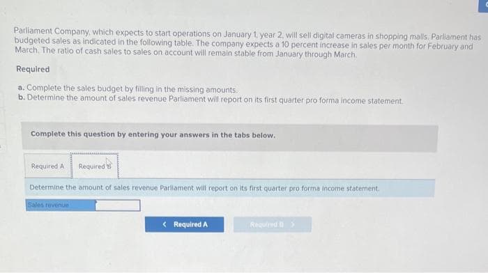 Parliament Company, which expects to start operations on January 1, year 2, will sell digital cameras in shopping malls. Parliament has
budgeted sales as indicated in the following table. The company expects a 10 percent increase in sales per month for February and
March. The ratio of cash sales to sales on account will remain stable from January through March.
Required
a. Complete the sales budget by filling in the missing amounts.
b. Determine the amount of sales revenue Parliament will report on its first quarter pro forma income statement.
Complete this question by entering your answers in the tabs below.
Required A Required
Determine the amount of sales revenue Parliament will report on its first quarter pro forma income statement.
Sales revenue
< Required A
Required >