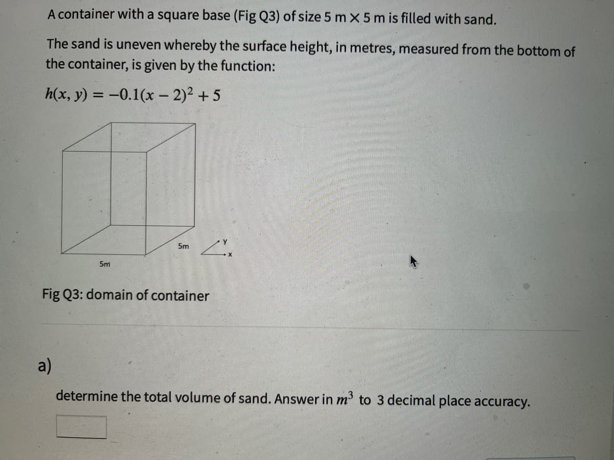 A container with a square base (Fig Q3) of size 5 m x 5 m is filled with sand.
The sand is uneven whereby the surface height, in metres, measured from the bottom of
the container, is given by the function:
h(x, y) = -0.1(x - 2)2 + 5
5m
5m
Fig Q3: domain of container
a)
determine the total volume of sand. Answer in m to 3 decimal place accuracy.

