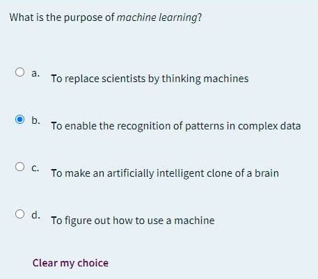 What is the purpose of machine learning?
O a.
To replace scientists by thinking machines
D. To enable the recognition of patterns in complex data
O c.
To make an artificially intelligent clone of a brain
d.
To figure out how to use a machine
Clear my choice
