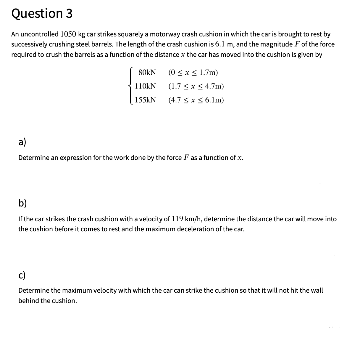 Question 3
An uncontrolled 1050 kg car strikes squarely a motorway crash cushion in which the car is brought to rest by
successively crushing steel barrels. The length of the crash cushion is 6.1 m, and the magnitude F of the force
required to crush the barrels as a function of the distance x the car has moved into the cushion is given by
80kN
(0 <x < 1.7m)
110KN
(1.7 < x < 4.7m)
155kN
(4.7 < x< 6.1m)
a)
Determine an expression for the work done by the force F as a function of x.
b)
If the car strikes the crash cushion with a velocity of 119 km/h, determine the distance the car will move into
the cushion before it comes to rest and the maximum deceleration of the car.
c)
Determine the maximum velocity with which the car can strike the cushion so that it will not hit the wall
behind the cushion.
