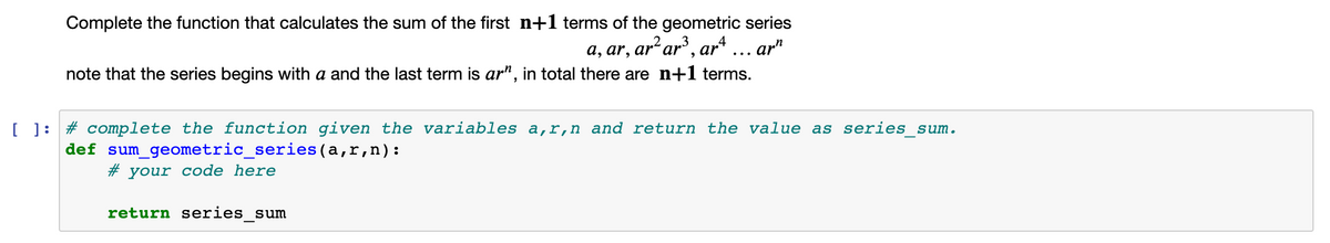 Complete the function that calculates the sum of the first n+1 terms of the geometric series
a, ar, ar² ar³, ar4 .
note that the series begins with a and the last term is ar", in total there are n+1 terms.
ar"
...
[ ]: # complete the function given the variables a,r,n and return the value as series_sum.
def sum_geometric_series(a,r,n):
# your code here
return series_sum
