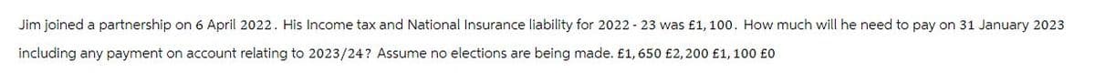 Jim joined a partnership on 6 April 2022. His Income tax and National Insurance liability for 2022-23 was £1, 100. How much will he need to pay on 31 January 2023
including any payment on account relating to 2023/24? Assume no elections are being made. £1,650 £2,200 £1, 100 £0