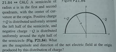 21.84 . CALC A semicircle of
radius a is in the first and second
y.
quadrants, with the center of cur-
vature at the origin. Positive charge
+Q is distributed uniformly around
the left half of the semicircle, and
negative charge -Q is distributed
uniformly around the right half of
the semicircle (Fig. P21.84). What
are the magnitude and direction of the net electric field at the origin
produced by this distribution of charge?
+Q
x-
