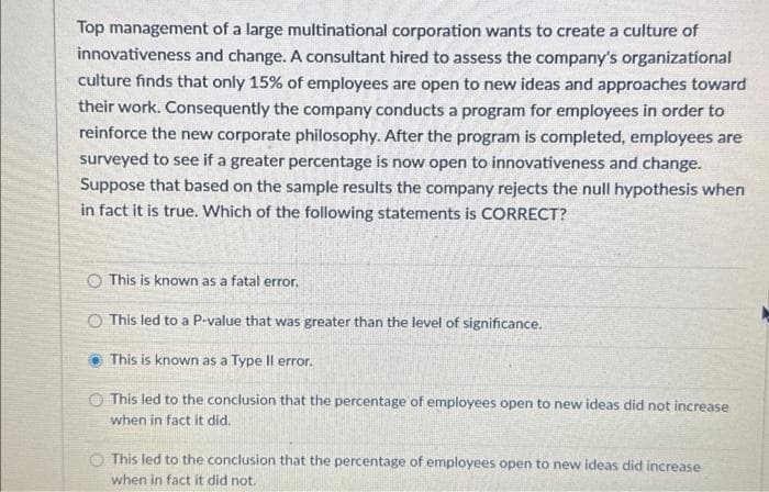 Top management of a large multinational corporation wants to create a culture of
innovativeness and change. A consultant hired to assess the company's organizational
culture finds that only 15% of employees are open to new ideas and approaches toward
their work. Consequently the company conducts a program for employees in order to
reinforce the new corporate philosophy. After the program is completed, employees are
surveyed to see if a greater percentage is now open to innovativeness and change.
Suppose that based on the sample results the company rejects the null hypothesis when
in fact it is true. Which of the following statements is CORRECT?
O This is known as a fatal error.
This led to a P-value that was greater than the level of significance.
This is known as a Type Il error.
This led to the conclusion that the percentage of employees open to new ideas did not increase
when in fact it did.
This led to the conclusion that the percentage of employees open to new ideas did increase
when in fact it did not.