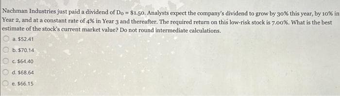 Nachman Industries just paid a dividend of Do = $1.50. Analysts expect the company's dividend to grow by 30% this year, by 10% in
Year 2, and at a constant rate of 4% in Year 3 and thereafter. The required return on this low-risk stock is 7.00%. What is the best
estimate of the stock's current market value? Do not round intermediate calculations.
a. $52.41
b. $70.14
c. $64.40
d. $68.64
e. $66.15