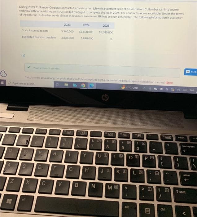A
A
N
T
During 2023, Cullumber Corporation started a construction job with a contract price of $3.78 million. Cullumber ran into severe
technical difficulties during construction but managed to complete the job in 2025. The contract is non-cancellable. Under the terms
of the contract, Cullumber sends billings as revenues are earned. Billings are non-refundable. The following information is available:
Costs incurred to date
Estimated costs to complete
(a)
0
S?
S
X
Your anwwer is correct
alt
Calculate the amount of gross profit that should be recognized each year under the percentage-of-completion method. (Enter
Type here to search
B
LU
$
C
R
D. F
2023
$540,000
2.835.000
5
V
T
$1,890,000
2024
6
1,890.000
B
6
193
Y
G H
17
&7
& 17
7
2025
$3.680.000
N
10
8
UO
(81
(
19
MO
-1°C Clear
JOK 2
10
V
NOGO
alt
00
0
L 3
111
OU РО {
.
I
NO **
112
0
13
[
? 0
ctri
de
insert
L4
1
backspace
enter
t shift
SUP
ENG
V