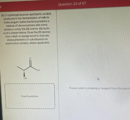 (S)-2-hydroxypropanoic acid (lactic acid) is
produced in the fermentation of milk to
make yogurt. Some bacteria produce a
mixture of stereoisomers and some
produce solely the (R)-isomer. (S)-lactic
acid is shown below. Draw the (R)-isomer.
Use a dash or wedge bond to indicate
stereochemistry of substituents on
asymmetric centers, where applicable.
I
OH
OH
Draw Enantiomer
Question 24 of 67
57
Please select a drawing or reagent from the quest