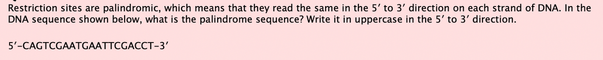 Restriction sites are palindromic, which means that they read the same in the 5' to 3' direction on each strand of DNA. In the
DNA sequence shown below, what is the palindrome sequence? Write it in uppercase in the 5' to 3' direction.
5'-CAGTCGAATGAATTCGACCT-3'