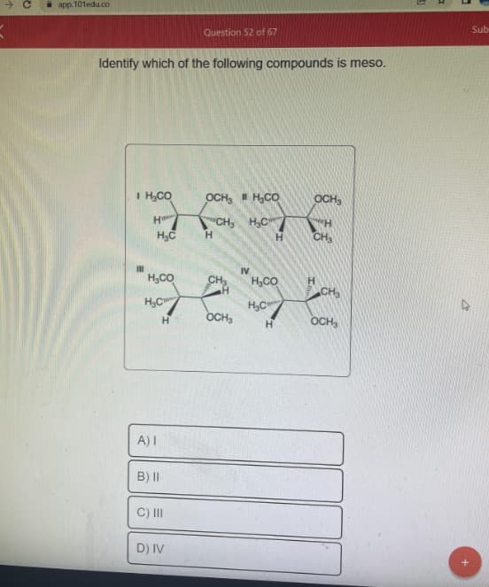 - с
app.101edu.co
Identify which of the following compounds is meso.
I H₂CO
H
III
H C
H₂CO
HCI
Н
A) 1
B) II
Question 52 of 67
C) III
D) IV
OCH H₂CO
"CH3 H C
H
CH₂
OCH₂
IV
Н
H₂CO
H.C
Н
OCH,
"H
CH3
CH3
OCH₂
S
В
Sub