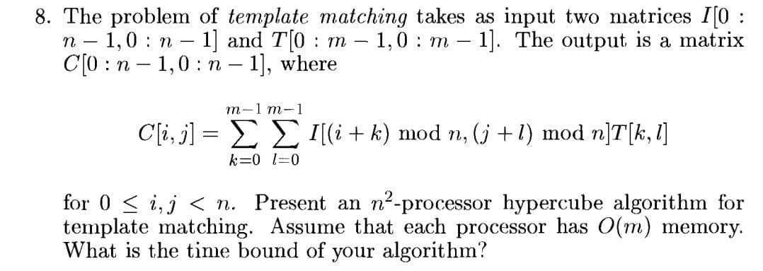 8. The problem of template matching takes as input two matrices I[0 :
n - 1,0 n - 1] and T[0 m – 1,0 : m - 1]. The output is a matrix
C[0 :n - 1,0: n – 1], where
т-1 т-1
C[i, j] = E E I[(i + k) mod n, j+1) mod n]T[k, 1]
k=0 1=0
for 0 < i,j < n. Present an n²-processor hypercube algorithm for
template matching. Assume that each processor has O(m) memory.
What is the tinme bound of your algorithm?
