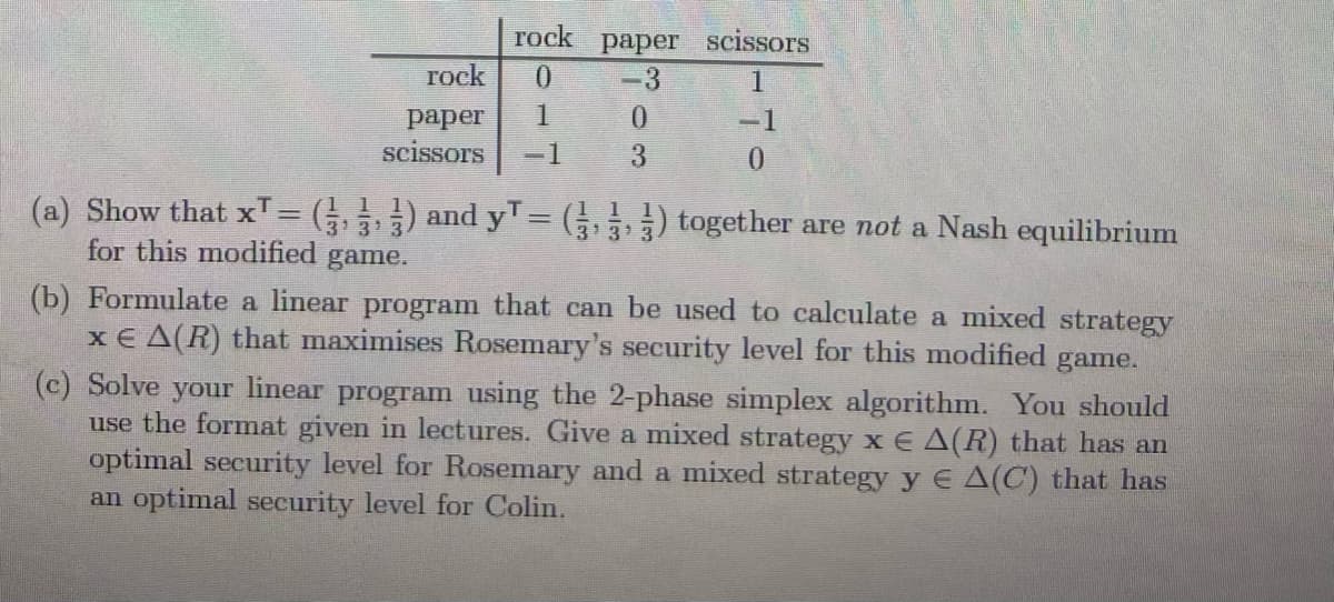 rock paper scissors
гock
0.
-3
1
рарer
1.
-1
scissors
-1
3
0.
(a) Show that xT= ( ) and yT= (3) together are not a Nash equilibrium
3 3
313
for this modified
game.
(b) Formulate a linear program that can be used to calculate a mixed strategy
x € A(R) that maximises Rosemary's security level for this modified
game.
(c) Solve your linear program using the 2-phase simplex algorithm. You should
use the format given in lectures. Give a mixed strategy x E A(R) that has an
optimal security level for Rosemary and a mixed strategy y E A(C) that has
an optimal security level for Colin.
