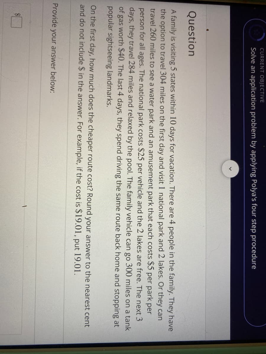 CURRENT OBJECTIVE
Solve an application problem by applying Polya's four step procedure
Question
A family is visiting 5 states within 10 days for vacation. There are 4 people in the family. They have
the option to travel 304 miles on the first day and visit 1 national park and 2 lakes. Or they can
travel 260 miles to see a water park and an amusement park that each costs $5 per park per
person for all ages. The national park costs $25 per vehicle and the 2 lakes are free. The next 3
days, they travel 284 miles and relaxed by the pool. The family vehicle can go 300 miles on a tank
of gas worth $40. The last 4 days, they spend driving the same route back home and stopping at
popular sightseeing landmarks.
On the first day, how much does the cheaper route cost? Round your answer to the nearest cent
and do not include $ in the answer. For example, if the cost is $19.01, put 19.01.
Provide your answer below:
