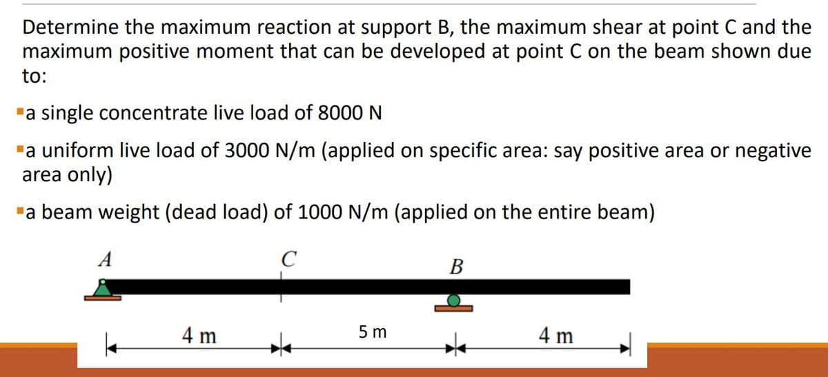 Determine the maximum reaction at support B, the maximum shear at point C and the
maximum positive moment that can be developed at point C on the beam shown due
to:
"a single concentrate live load of 8000 N
"a uniform live load of 3000 N/m (applied on specific area: say positive area or negative
area only)
"a beam weight (dead load) of 1000 N/m (applied on the entire beam)
A
C
B
5 m
4 m
4 m