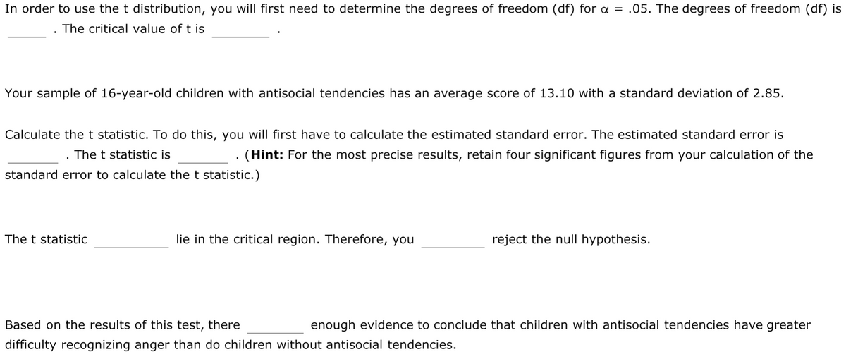 In order to use the t distribution, you will first need to determine the degrees of freedom (df) for a = .05. The degrees of freedom (df) is
The critical value of t is
Your sample of 16-year-old children with antisocial tendencies has an average score of 13.10 with a standard deviation of 2.85.
Calculate the t statistic. To do this, you will first have to calculate the estimated standard error. The estimated standard error is
The t statistic is
(Hint: For the most precise results, retain four significant figures from your calculation of the
standard error to calculate the t statistic.)
The t statistic
lie in the critical region. Therefore, you
reject the null hypothesis.
Based on the results of this test, there
enough evidence to conclude that children with antisocial tendencies have greater
difficulty recognizing anger than do children without antisocial tendencies.
