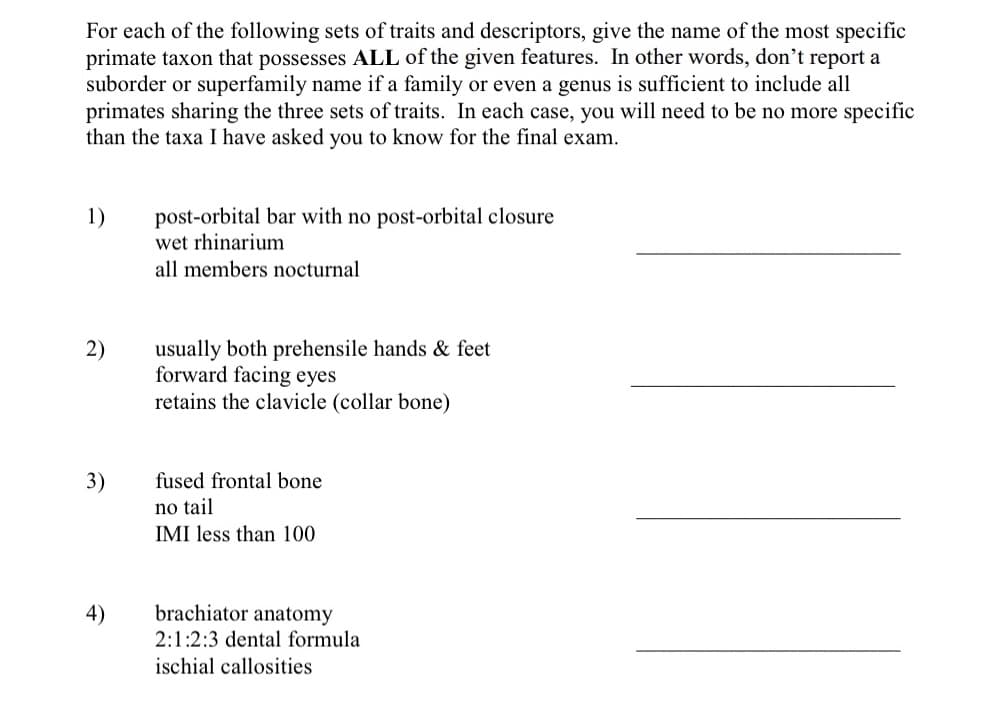 For each of the following sets of traits and descriptors, give the name of the most specific
primate taxon that possesses ALL of the given features. In other words, don't report a
suborder or superfamily name if a family or even a genus is sufficient to include all
primates sharing the three sets of traits. In each case, you will need to be no more specific
than the taxa I have asked you to know for the final exam.
1)
2)
3)
4)
post-orbital bar with no post-orbital closure
wet rhinarium
all members nocturnal
usually both prehensile hands & feet
forward facing eyes
retains the clavicle (collar bone)
fused frontal bone
no tail
IMI less than 100
brachiator anatomy
2:1:2:3 dental formula
ischial callosities