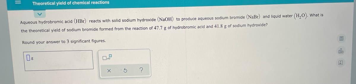 Theoretical yield of chemical reactions
Aqueous hydrobromic acid (HBr) reacts with solid sodium hydroxide (NaOH) to produce aqueous sodium bromide (NaBr) and liquid water (H,0). What is
the theoretical yield of sodium bromide formed from the reaction of 47.7 g of hydrobromic acid and 41.8 g of sodium hydroxide?
Round your answer to 3 significant figures.
dlo
