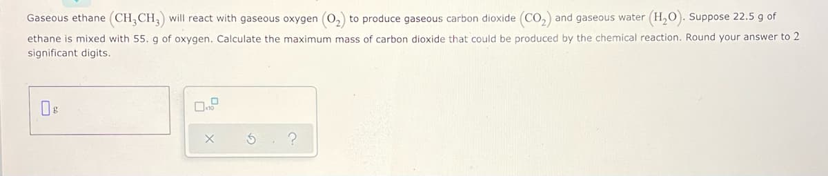 Gaseous ethane (CH,CH,) will react with gaseous oxygen (0,) to produce gaseous carbon dioxide (CO,) and gaseous water (H,O). Suppose 22.5 g of
ethane is mixed with 55. g of oxygen. Calculate the maximum mass of carbon dioxide that could be produced by the chemical reaction. Round your answer to 2
significant digits.
