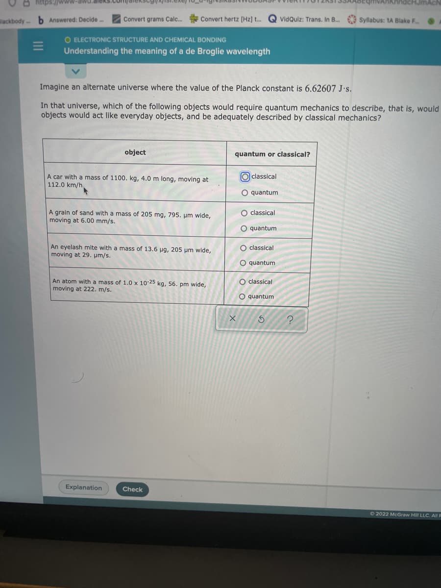 O https://www-awu.aleks.com/aiek
ROEqmvAnknhdcHJmAch
Blackbody b Answered: Decide.
Convert grams Calc...
* Convert hertz (Hz] t. G VidQuiz: Trans. In B... Syllabus: 1A Blake F
O ELECTRONIC STRUCTURE AND CHEMICAL BONDING
Understanding the meaning of a de Broglie wavelength
Imagine an alternate universe where the value of the Planck constant is 6.62607 J·s.
In that universe, which of the following objects would require quantum mechanics to describe, that is, would
objects would act like everyday objects, and be adequately described by classical mechanics?
object
quantum or classical?
A car with a mass of 1100. kg, 4.0 m long, moving at
O classical
112.0 km/h.
O quantum
A grain of sand with a mass of 205 mg, 795. um wide,
moving at 6.00 mm/s.
O classical
O quantum
An eyelash mite with a mass of 13.6 ug, 205 um wide,
moving at 29. um/s.
O classical
O quantum
An atom with a mass of 1.0 x 10-25 kg, 56. pm wide,
moving at 222. m/s.
O classical
O quantum
Explanation
Check
72022 McGraw Hill LLC. AllE
o oooO
II
