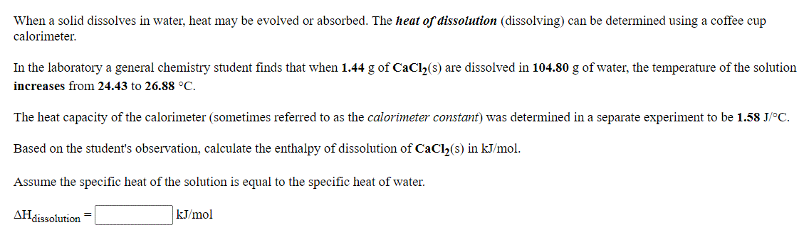 When a solid dissolves in water, heat may be evolved or absorbed. The heat of dissolution (dissolving) can be determined using a coffee cup
calorimeter.
In the laboratory a general chemistry student finds that when 1.44 g of CaClh(s) are dissolved in 104.80 g of water, the temperature of the solution
increases from 24.43 to 26.88 °C.
The heat capacity of the calorimeter (sometimes referred to as the calorimeter constant) was determined in a separate experiment to be 1.58 J/°C.
Based on the student's observation, calculate the enthalpy of dissolution of CaCl,(s) in kJ/mol.
Assume the specific heat of the solution is equal to the specific heat of water.
AHdissolution
kJ/mol
