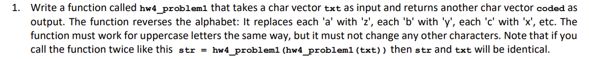 1. Write a function called hw4_problem1 that takes a char vector txt as input and returns another char vector coded as
output. The function reverses the alphabet: It replaces each 'a' with 'z', each 'b' with 'y', each 'c' with 'x', etc. The
function must work for uppercase letters the same way, but it must not change any other characters. Note that if you
call the function twice like this str = hw4_probleml (hw4_problem1 (txt)) then str and txt will be identical.