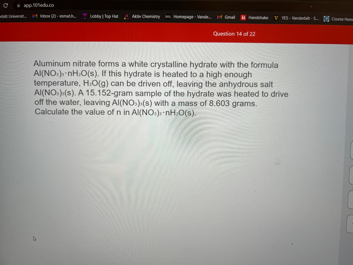 app.101edu.co
erbilt Universit... M Inbox (2) - esmat.h...
Lobby | Top Hat
Aktiv Chemistry D2L Homepage - Vande... M Gmail
Handshake VYES - Vanderbilt - S...
Question 14 of 22
Aluminum nitrate forms a white crystalline hydrate with the formula
AI(NO3)3 nH₂O(s). If this hydrate is heated to a high enough
temperature, H₂O(g) can be driven off, leaving the anhydrous salt
AI(NO3)3(S). A 15.152-gram sample of the hydrate was heated to drive
off the water, leaving Al(NO3)3(s) with a mass of 8.603 grams.
Calculate the value of n in Al(NO3)3.nH₂O(S).
Course Hom