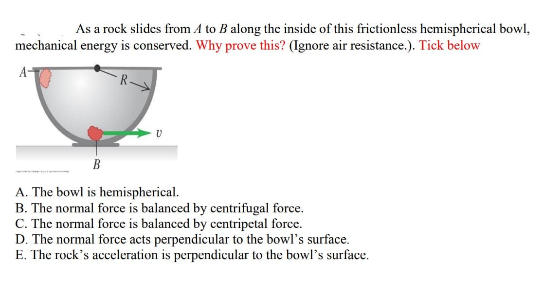 As a rock slides from A to B along the inside of this frictionless hemispherical bowl,
mechanical energy is conserved. Why prove this? (Ignore air resistance.). Tick below
В
A. The bowl is hemispherical.
B. The normal force is balanced by centrifugal force.
C. The normal force is balanced by cen
D. The normal force acts perpendicular to the bowl's surface.
E. The rock's acceleration is perpendicular to the bowl's surface.
force.
