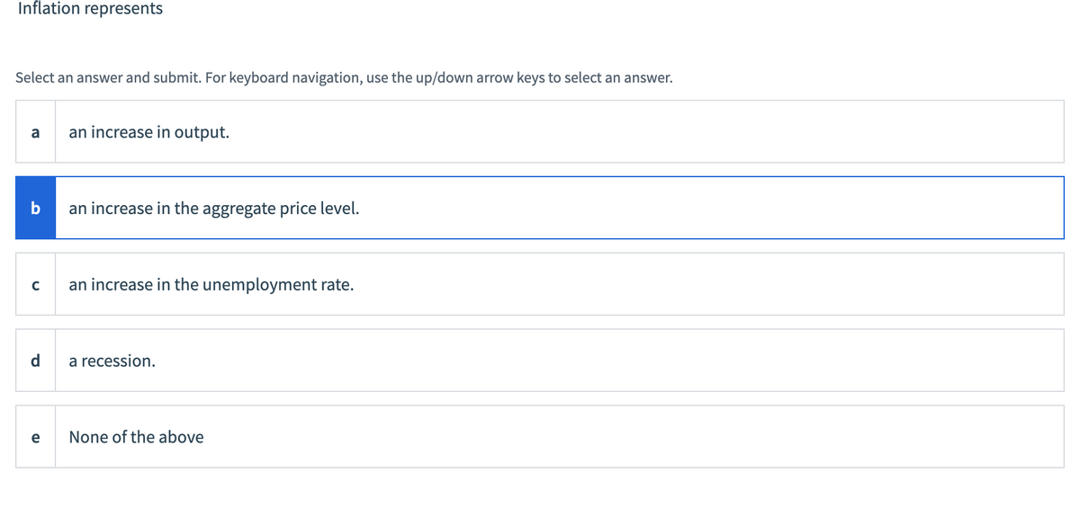 Inflation represents
Select an answer and submit. For keyboard navigation, use the up/down arrow keys to select an answer.
a
b
C
d
e
an increase in output.
an increase in the aggregate price level.
an increase in the unemployment rate.
a recession.
None of the above