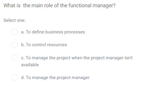What is the main role of the functional manager?
Select one:
a. To define business processes
b. To control resources
c. To manage the project when the project manager isn't
available
d. To manage the project manager
