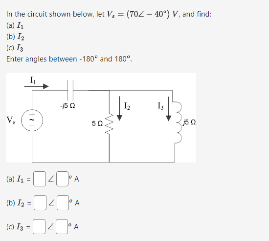 In the circuit shown below, let V = (70Z - 40°) V, and find:
(a) I1
(b) I₂
(c) 13
Enter angles between -180° and 180°.
I₁
Vs
+1
-j5Q
50
(a) I₁ =
кора
(b) I2 =
A
(C) I3 =
= 0 40° A
www
I₂
13
j5Q