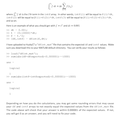 where dit is the i'th term in the intf array. In other words, intf (1) will be equal to £ (1) *dt,
intf (2) will be equal to (£ (1) +£ (2) ) *dt, intf (3) will be equal to (£ (1) +£ (2) +£ (3)) *dt,
and so on.
Here is an example of what you should get with f = t² and dt = 0.001
>>>dt
0.001;
>>t [0:10000] *dt;
>>> £= t.^2;
>>>[df,intf] = dfint (f,dt);
I have uploaded to HuskyCT a "dfint.mat." file that contains the expected df and int.f values. Make
sure you download this to your MATLAB default directory. You can verify your results as follows:
>>load('dfint.mat');
>> sum (abs (df-dfexpected) <0.000001)-10001
ans
logical
1
>> sum (abs (int.f-int fexpected) <0.000001)=10001
ans
logical
1
Depending on how you do the calculations, you may get some rounding errors that may cause
your df and int£ arrays to not exactly equal the expected values from the dfint.mat file.
The code above will check that your answer is within 0.000001 of the expected values. If not,
you will get 0 as an answer, and you will need to fix your code.