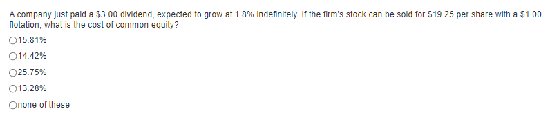 A company just paid a $3.00 dividend, expected to grow at 1.8% indefinitely. If the firm's stock can be sold for $19.25 per share with a $1.00
flotation, what is the cost of common equity?
15.81%
014.42%
025.75%
013.28%
Onone of these