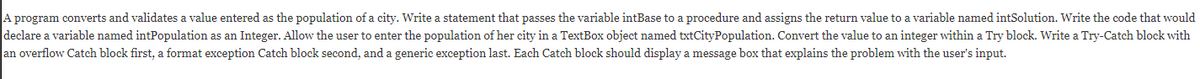 A program converts and validates a value entered as the population of a city. Write a statement that passes the variable intBase to a procedure and assigns the return value to a variable named intSolution. Write the code that would
declare a variable named intPopulation as an Integer. Allow the user to enter the population of her city in a TextBox object named txtCityPopulation. Convert the value to an integer within a Try block. Write a Try-Catch block with
an overflow Catch block first, a format exception Catch block second, and a generic exception last. Each Catch block should display a message box that explains the problem with the user's input.
