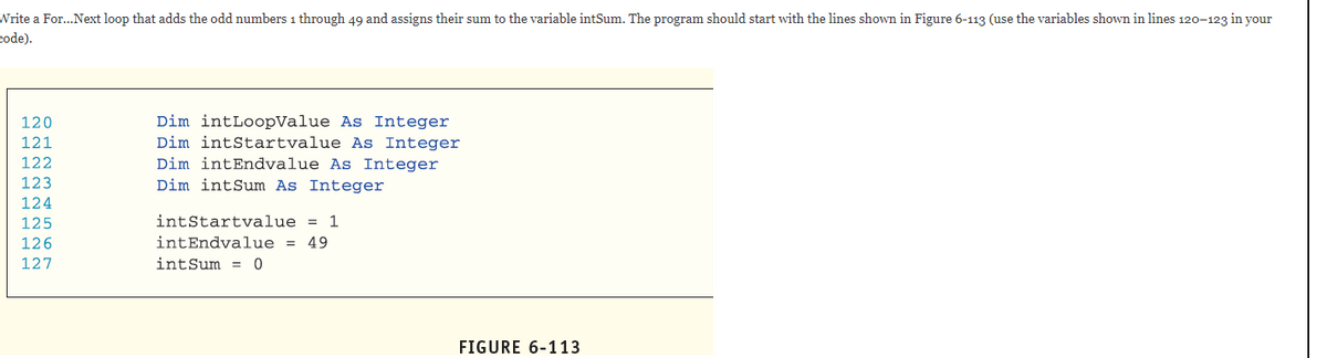 Write a For...Next loop that adds the odd numbers 1 through 49 and assigns their sum to the variable intSum. The program should start with the lines shown in Figure 6-113 (use the variables shown in lines 120-123 in your
code).
120
Dim intLoopValue As Integer
121
Dim intStartvalue As Integer
122
Dim intEndvalue As Integer
123
Dim intSum As Integer
124
125
intStartvalue = 1
126
intEndvalue = 49
127
intSum =
FIGURE 6-113
