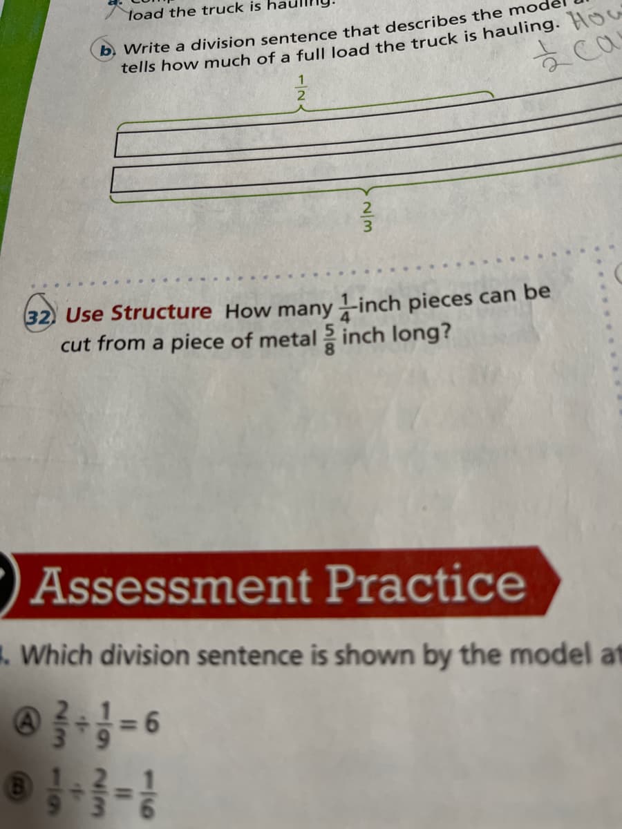 load the truck is
b. Write a division sentence that describes the mode
tells how much of a full load the truck is hauling. How
Аса
1
2
B
~/3
2
(32) Use Structure How many inch pieces can be
cut from a piece of metal inch long?
Assessment Practice
1. Which division sentence is shown by the model at