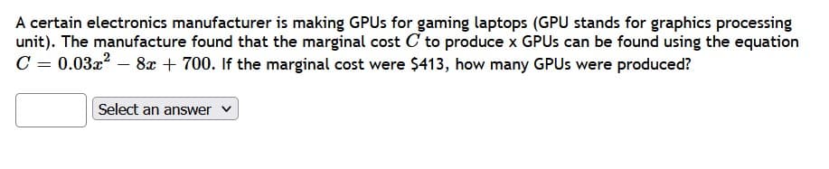A certain electronics manufacturer is making GPUs for gaming laptops (GPU stands for graphics processing
unit). The manufacture found that the marginal cost C to produce x GPUs can be found using the equation
C = 0.03x² - 8x + 700. If the marginal cost were $413, how many GPUs were produced?
Select an answer ✓